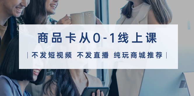 商品卡从0-1线上课（不发短视频 不发直播 纯玩商城推荐）32节课-创业资源网 | 精品设计与工具分享平台