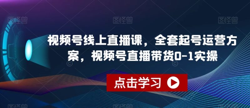 视频号线上直播教程，全套起号运营方案，视频号直播带货0-1实操-创业资源网 | 精品设计与工具分享平台