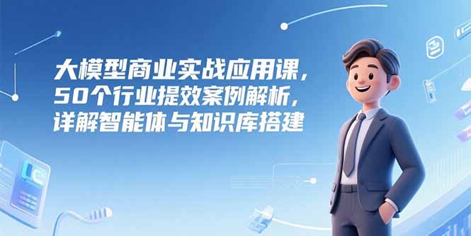 大模型商业实战应用课，50个行业提效案例解析，详解智能体与知识库搭建-创业资源网 | 精品设计与工具分享平台