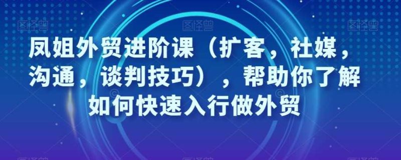 凤姐外贸进阶课（扩客，社媒，沟通，谈判技巧），帮助你了解如何快速入行做外贸-创业资源网 | 精品设计与工具分享平台