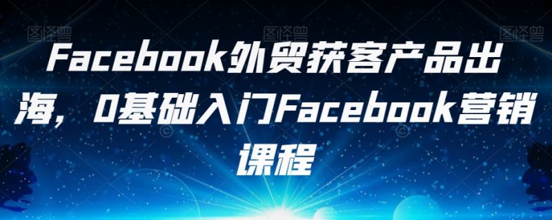 FACEBOOK外贸获客产品出海，0基础入门FACEBOOK营销课程-创业资源网 | 精品设计与工具分享平台