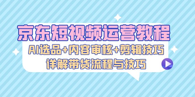 京东短视频运营教程：AI选品+内容审核+剪辑技巧，详解带货流程与技巧-创业资源网 | 精品设计与工具分享平台