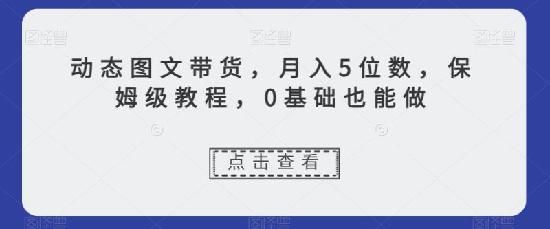 新玩法动态图文带货，月入5位数，保姆级教程，0基础也能跟上节奏【揭秘】-创业资源网 | 精品设计与工具分享平台