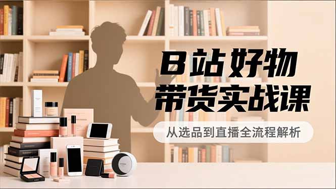 B站好物带货实战课，账号定位、选品拍摄、运营变现，全流程教学，实现UP主月入过万-创业资源网 | 精品设计与工具分享平台