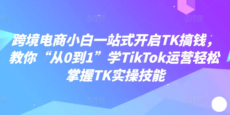跨境电商小白一站式开启TK搞钱，教你“从0到1”学TIKTOK运营轻松掌握TK实操技能-创业资源网 | 精品设计与工具分享平台