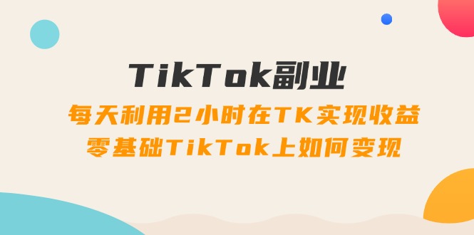 TikTok副业：每天利用2小时在TK实现收益，零基础TikTok上如何变现，34节程-创业资源网 | 精品设计与工具分享平台