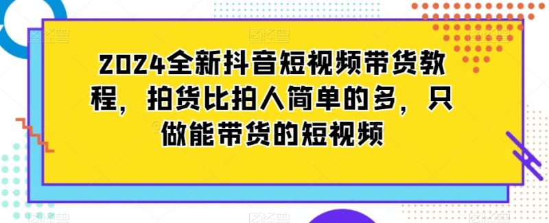 2024全新抖音短视频带货教程，拍货比拍人简单很多，只做能带货的短视频-创业资源网 | 精品设计与工具分享平台