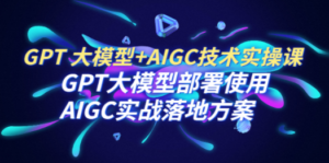 GPT 大模型+AIGC技术实操课：GPT 大模型部署使用 AIGC实战落地方案-创业资源网 | 精品设计与工具分享平台