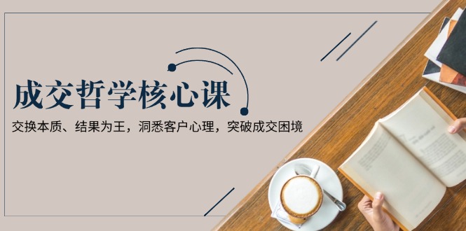 成交哲学课,交换本质、结果为王,洞悉客户心理,突破成交困境 成交哲学课,交换本质、结果为王,洞悉客户心理,突破成交困境