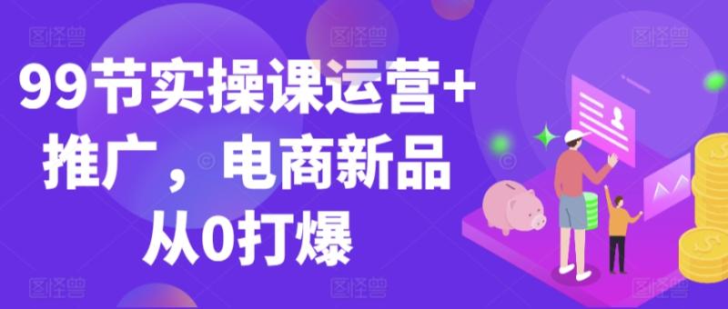 99节实操课运营+推广，电商新品从0打爆-创业资源网 | 精品设计与工具分享平台