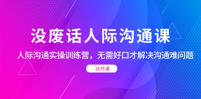 没废话人际 沟通课，人际 沟通实操训练营，无需好口才解决沟通难问题（26节)-创业资源网 | 精品设计与工具分享平台