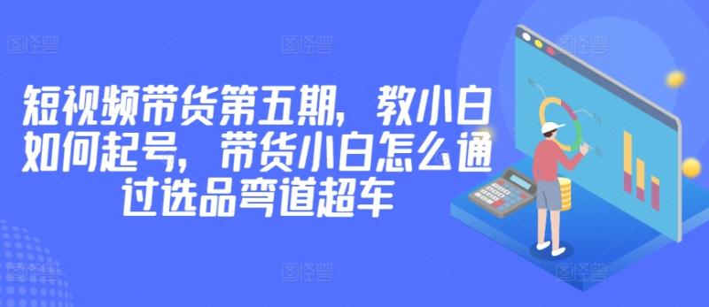 价值2980短视频带货第五期,教小白如何起号,带货小白怎么通过选品弯道超车-创业资源网 | 精品设计与工具分享平台