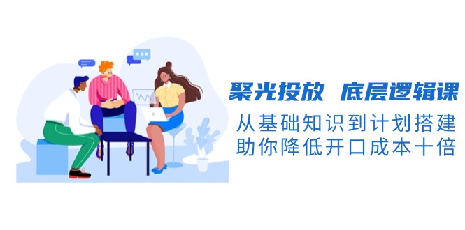 聚光投放 底层逻辑课，从基础知识到计划搭建，助你降低开口成本十倍-创业资源网 | 精品设计与工具分享平台
