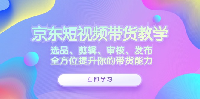 京东短视频带货教学：选品、剪辑、审核、发布，全方位提升你的带货能力-创业资源网 | 精品设计与工具分享平台