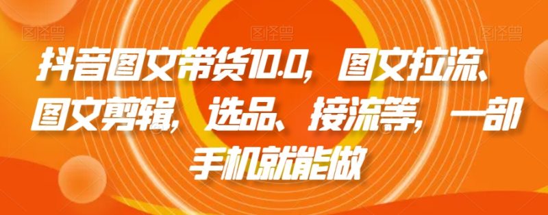 抖音图文带货精品课：图文拉流、图文剪辑，选品、接流等，一个手机就能做-创业资源网 | 精品设计与工具分享平台