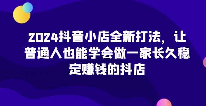 2024抖音小店全新实操攻略，让普通人也能学会做一家长久稳定赚钱的抖店-创业资源网 | 精品设计与工具分享平台