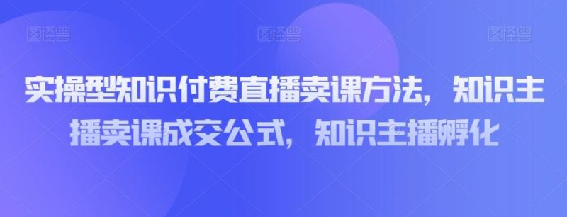 实操型知识付费直播卖课教程，知识主播卖课成交策略，知识主播孵化-创业资源网 | 精品设计与工具分享平台