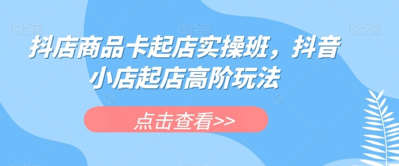抖店商品卡起店实操班，抖音小店起店高阶玩法-创业资源网 | 精品设计与工具分享平台