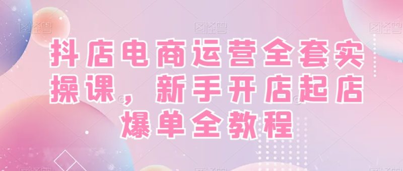 抖店电商运营实战全套教程，新手开店快速起店爆单！-创业资源网 | 精品设计与工具分享平台