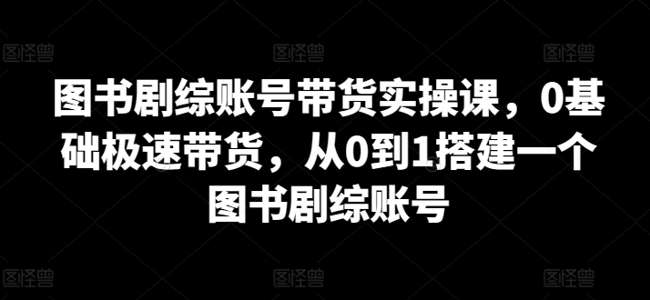 图书剧综账号带货实操课，0基础极速带货，从0到1搭建一个图书剧综账号-创业资源网 | 精品设计与工具分享平台