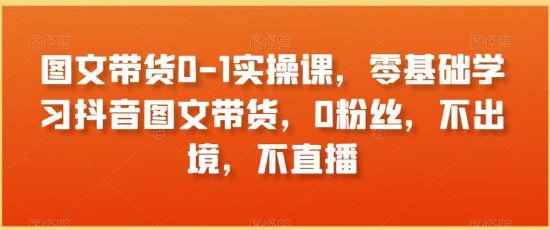 图文带货0-1实操课，零基础学习抖音图文带货，0粉丝，不出境，不直播-创业资源网 | 精品设计与工具分享平台