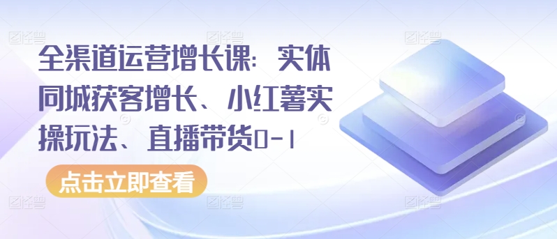 全渠道运营增长课：实体同城获客增长、小红薯实操玩法、直播带货0-1-创业资源网 | 精品设计与工具分享平台