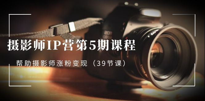 摄影师IP营第5期课程，教你如何涨粉变现，让摄影事业照亮未来（39节课）-创业资源网 | 精品设计与工具分享平台
