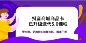 抖音商城商品卡·已升级迭代5.0课程:更全面、更清晰的运营攻略,满满干货-创业资源网 | 精品设计与工具分享平台