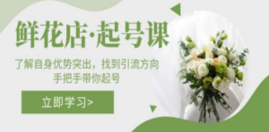 鲜花店·起号课:了解自身优势突出,找到引流方向,手把手带你起号-创业资源网 | 精品设计与工具分享平台