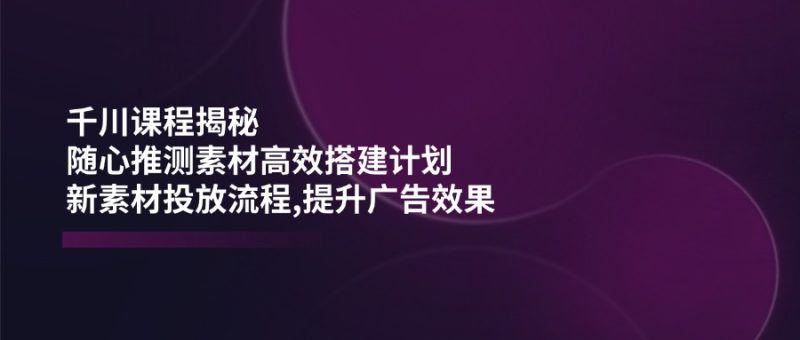 千川课程揭秘：随心推测素材高效搭建计划,新素材投放流程,提升广告效果-创业资源网 | 精品设计与工具分享平台