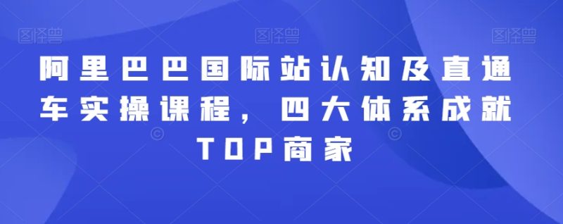 阿里巴巴国际站认知及直通车实操课程，四大体系成就TOP商家-创业资源网 | 精品设计与工具分享平台